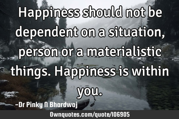 Happiness should not be dependent on a situation, person or a materialistic things. Happiness is