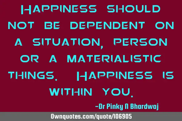 Happiness should not be dependent on a situation, person or a materialistic things. Happiness is