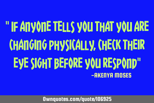 " If anyone tells you that you are changing physically, check their eye sight before you respond"