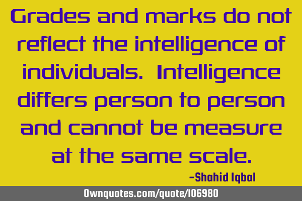 Grades and marks do not reflect the intelligence of individuals. Intelligence differs person to