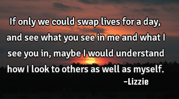 If only we could swap lives for a day, and see what you see in me and what I see you in, maybe I