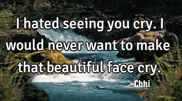I hated seeing you cry. I would never want to make that beautiful face cry.