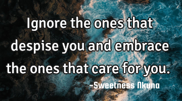 Ignore the ones that despise you and embrace the ones that care for you.