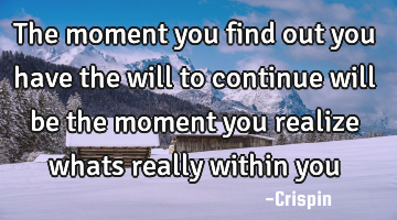 The moment you find out you have the will to continue will be the moment you realize whats really