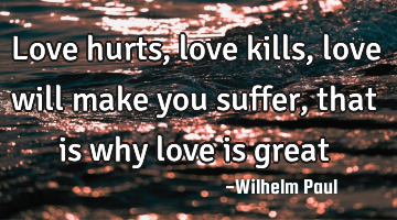 Love hurts, love kills, love will make you suffer, that is why love is great