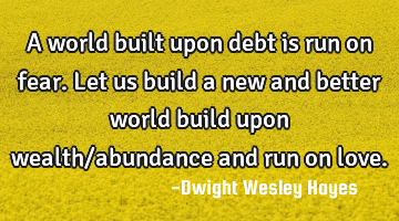 A world built upon debt is run on fear. Let us build a new and better world build upon wealth/