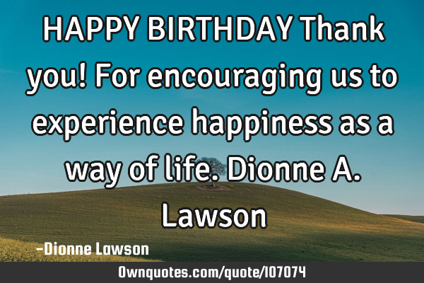 HAPPY BIRTHDAY Thank you! For encouraging us to experience happiness as a way of life. Dionne A. L