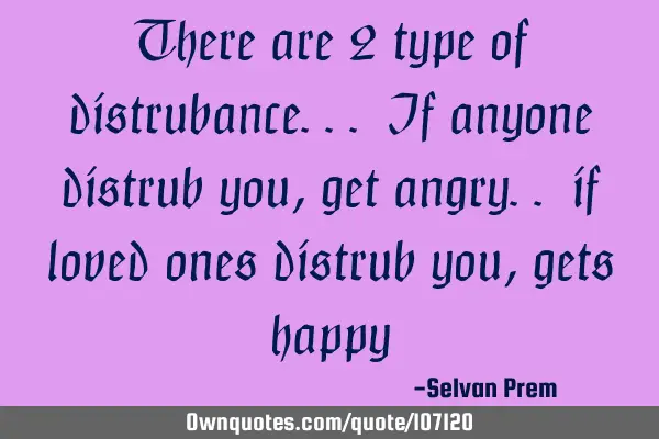 There are 2 type of distrubance... If anyone distrub you, get angry.. if loved ones distrub you,
