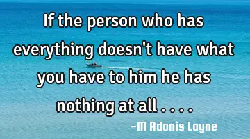 If the person who has everything doesn't have what you have to him he has nothing at all ....