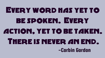 Every word has yet to be spoken. Every action, yet to be taken. There is never an end.