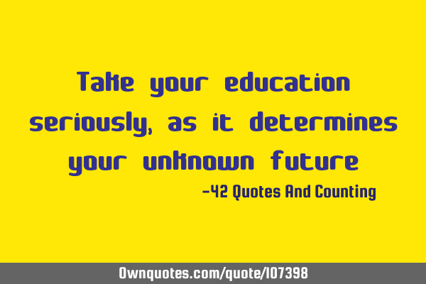 Take your education seriously, as it determines your unknown