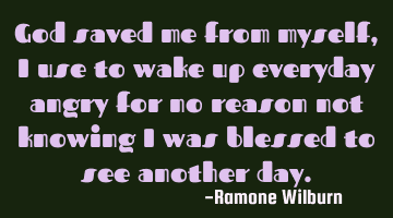 God saved me from myself, I use to wake up everyday angry for no reason not knowing I was blessed