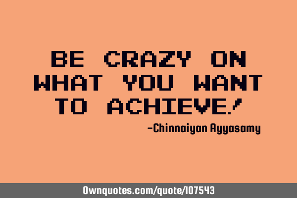 Be crazy on what you want to achieve!