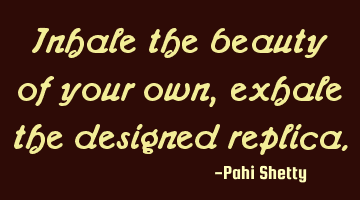 Inhale the beauty of your own, exhale the designed replica.