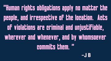 Human rights obligations apply no matter the people, and irrespective of the location. Acts of