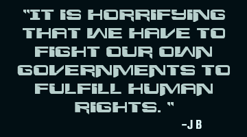 It is horrifying that we have to fight our own governments to fulfill human