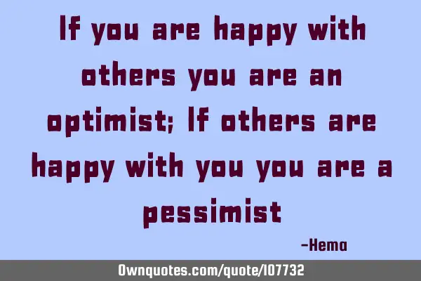 If you are happy with others you are an optimist; If others are happy with you you are a