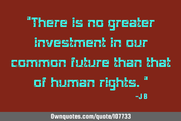 There is no greater investment in our common future than that of human