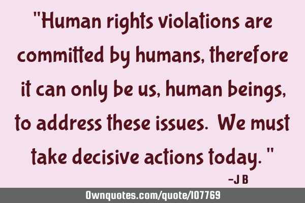 Human rights violations are committed by humans, therefore it can only be us, human beings, to