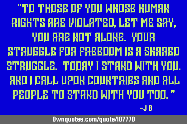To those of you whose human rights are violated, let me say, you are not alone. Your struggle for