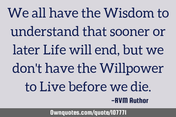 We all have the Wisdom to understand that sooner or later Life will end, but we don