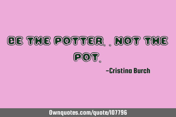 Be the potter..not the