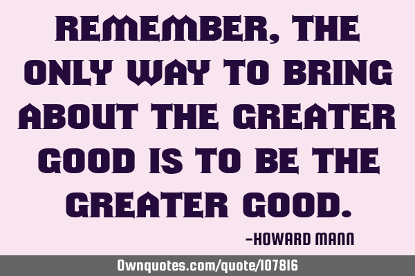 Remember, the only way to bring about the greater good is to be the greater