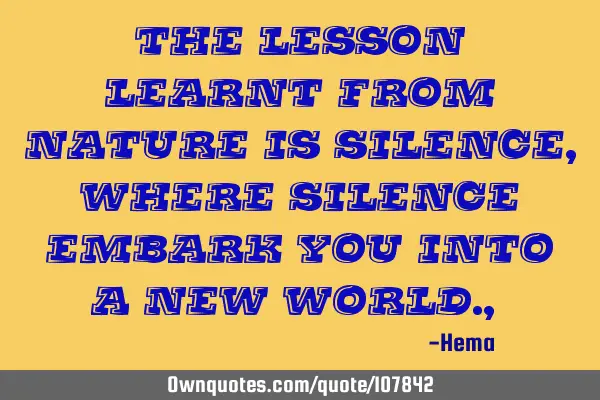 The lesson learnt from nature is silence, where silence embark you into a new world. ,