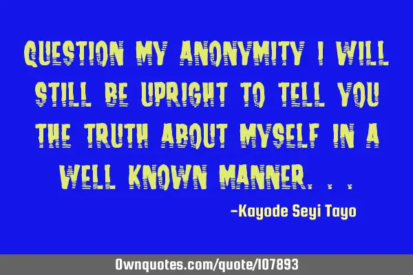 Question my anonymity i will still be upright to tell you the truth about myself in a well known