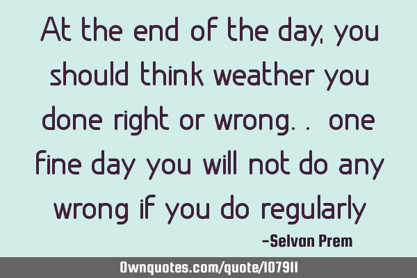 At the end of the day, you should think weather you done right or wrong.. one fine day you will not