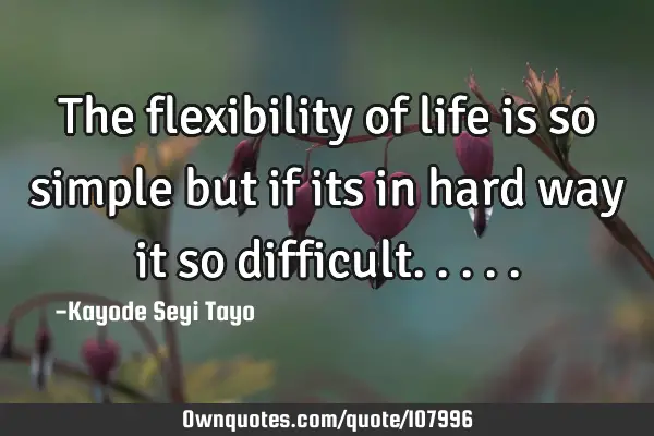 The flexibility of life is so simple but if its in hard way it so