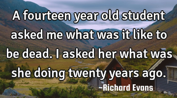 A fourteen year old student asked me what was it like to be dead. I asked her what was she doing