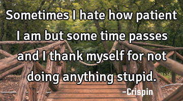 Sometimes I hate how patient I am but some time passes and I thank myself for not doing anything