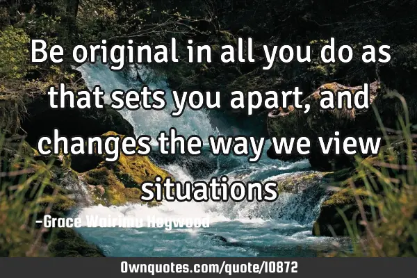 Be original in all you do as that sets you apart, and changes the way we view
