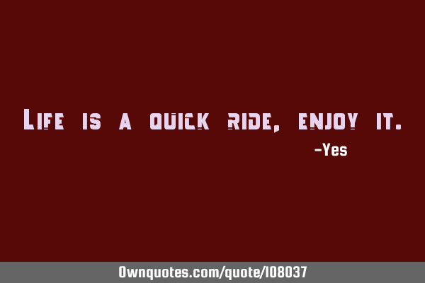Life is a quick ride, enjoy