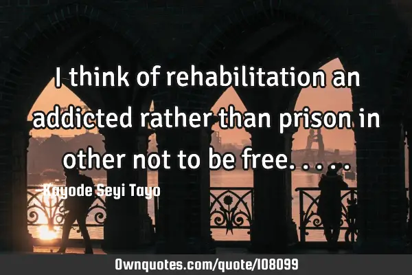 I think of rehabilitation an addicted rather than prison in other not to be