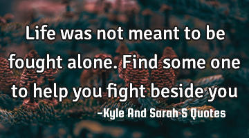 Life was not meant to be fought alone. Find some one to help you fight beside you
