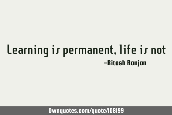 Learning is permanent, life is