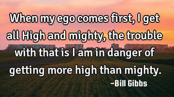 When my ego comes first, I get all High and mighty, the trouble with that is I am in danger of