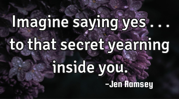 Imagine saying yes ... to that secret yearning inside you.