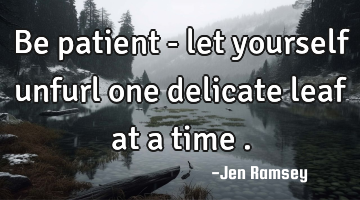 Be patient - let yourself unfurl one delicate leaf at a time .