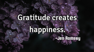 Gratitude creates happiness.