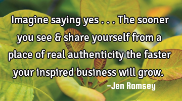 Imagine saying yes ... The sooner you see & share yourself from a place of real authenticity the