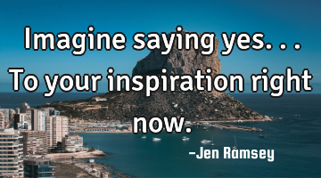 Imagine saying yes... To your inspiration right now.