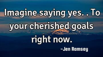 Imagine saying yes.. To your cherished goals right now.