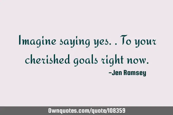Imagine saying yes.. To your cherished goals right