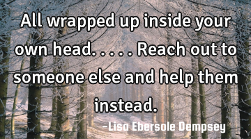 All wrapped up inside your own head.....reach out to someone else and help them instead.