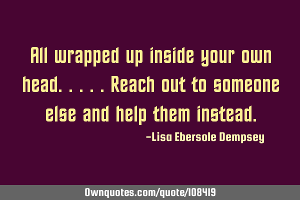 All wrapped up inside your own head.....reach out to someone else and help them