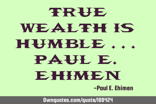 “True Wealth is Humble” ... Paul E. E