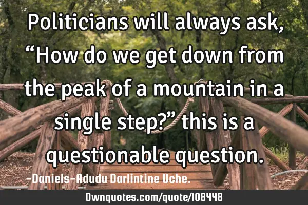 Politicians will always ask, “How do we get down from the peak of a mountain in a single step?”